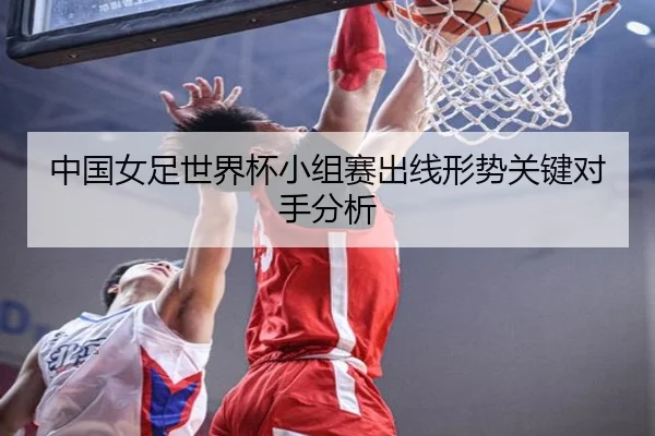 中国女足世界杯小组赛出线形势关键对手分析